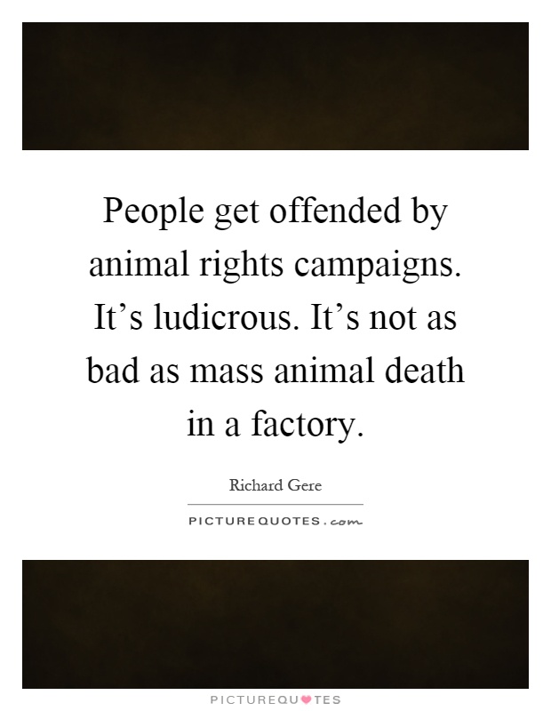 People get offended by animal rights campaigns. It's ludicrous. It's not as bad as mass animal death in a factory Picture Quote #1