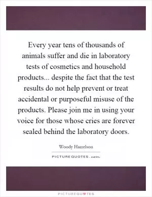 Every year tens of thousands of animals suffer and die in laboratory tests of cosmetics and household products... despite the fact that the test results do not help prevent or treat accidental or purposeful misuse of the products. Please join me in using your voice for those whose cries are forever sealed behind the laboratory doors Picture Quote #1