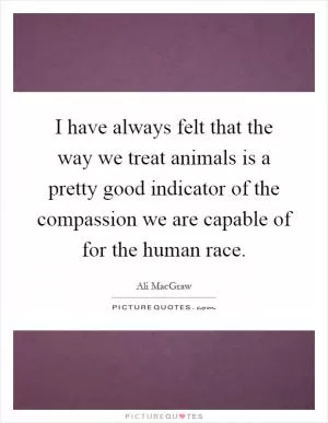 I have always felt that the way we treat animals is a pretty good indicator of the compassion we are capable of for the human race Picture Quote #1