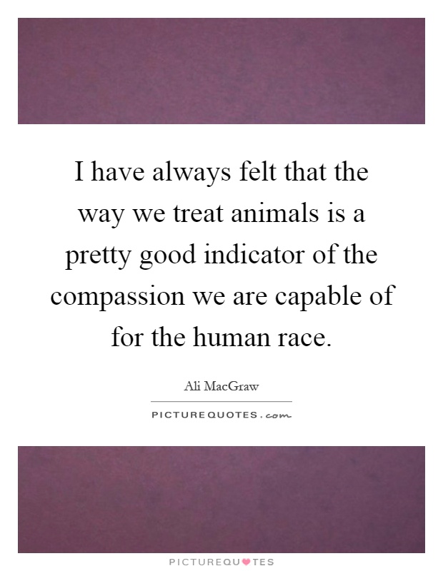 I have always felt that the way we treat animals is a pretty good indicator of the compassion we are capable of for the human race Picture Quote #1