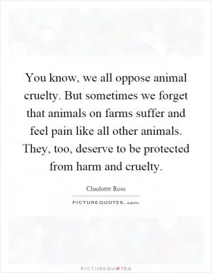 You know, we all oppose animal cruelty. But sometimes we forget that animals on farms suffer and feel pain like all other animals. They, too, deserve to be protected from harm and cruelty Picture Quote #1