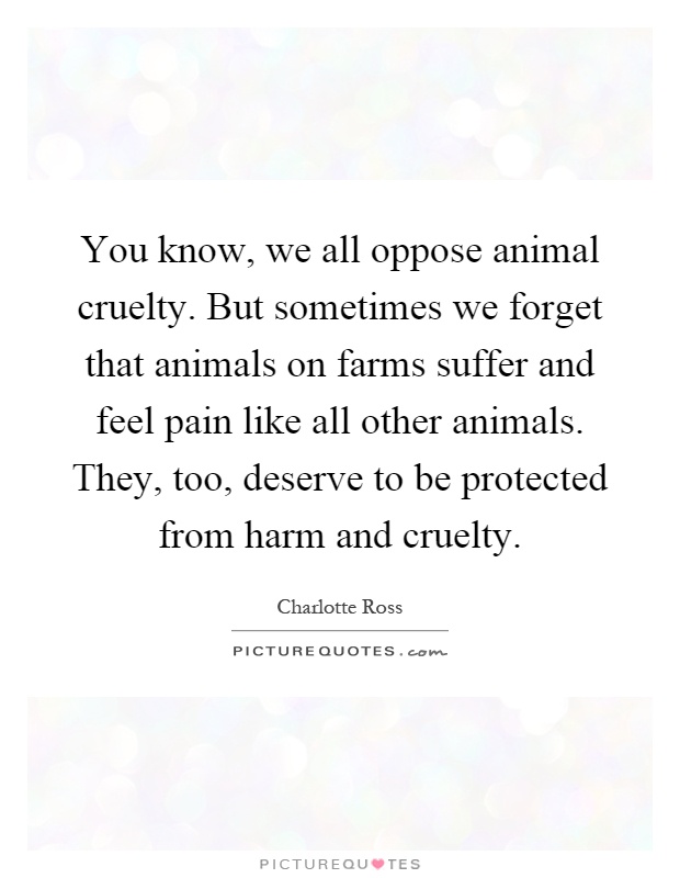 You know, we all oppose animal cruelty. But sometimes we forget that animals on farms suffer and feel pain like all other animals. They, too, deserve to be protected from harm and cruelty Picture Quote #1
