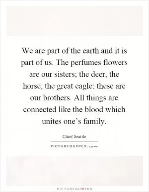 We are part of the earth and it is part of us. The perfumes flowers are our sisters; the deer, the horse, the great eagle: these are our brothers. All things are connected like the blood which unites one’s family Picture Quote #1