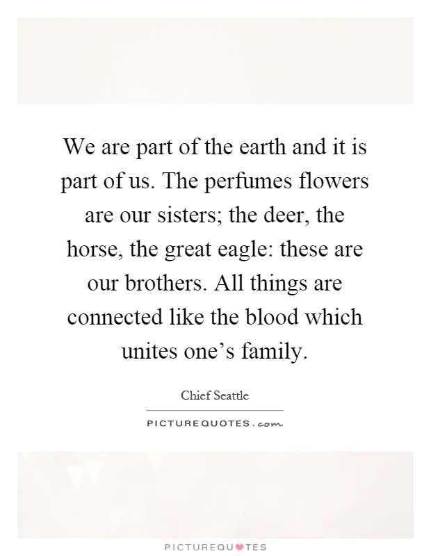 We are part of the earth and it is part of us. The perfumes flowers are our sisters; the deer, the horse, the great eagle: these are our brothers. All things are connected like the blood which unites one's family Picture Quote #1