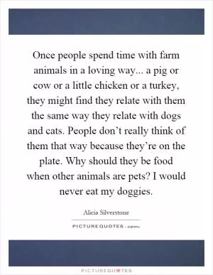 Once people spend time with farm animals in a loving way... a pig or cow or a little chicken or a turkey, they might find they relate with them the same way they relate with dogs and cats. People don’t really think of them that way because they’re on the plate. Why should they be food when other animals are pets? I would never eat my doggies Picture Quote #1