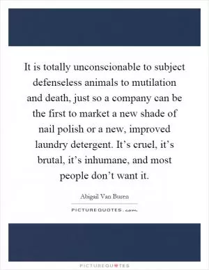 It is totally unconscionable to subject defenseless animals to mutilation and death, just so a company can be the first to market a new shade of nail polish or a new, improved laundry detergent. It’s cruel, it’s brutal, it’s inhumane, and most people don’t want it Picture Quote #1