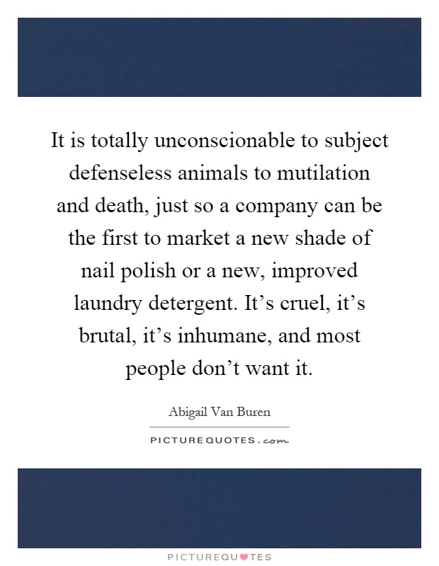 It is totally unconscionable to subject defenseless animals to mutilation and death, just so a company can be the first to market a new shade of nail polish or a new, improved laundry detergent. It's cruel, it's brutal, it's inhumane, and most people don't want it Picture Quote #1
