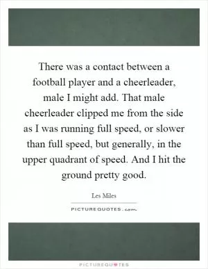 There was a contact between a football player and a cheerleader, male I might add. That male cheerleader clipped me from the side as I was running full speed, or slower than full speed, but generally, in the upper quadrant of speed. And I hit the ground pretty good Picture Quote #1