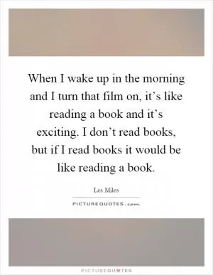 When I wake up in the morning and I turn that film on, it’s like reading a book and it’s exciting. I don’t read books, but if I read books it would be like reading a book Picture Quote #1