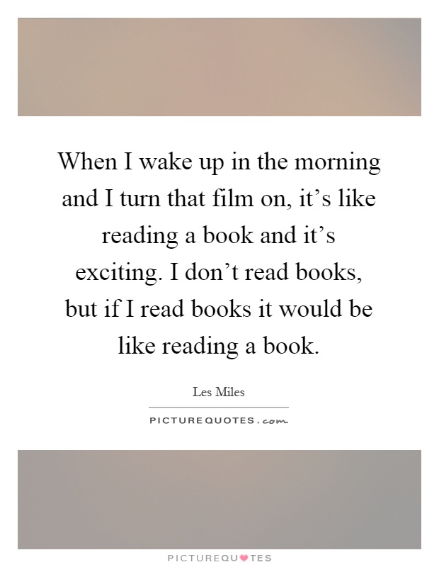 When I wake up in the morning and I turn that film on, it's like reading a book and it's exciting. I don't read books, but if I read books it would be like reading a book Picture Quote #1