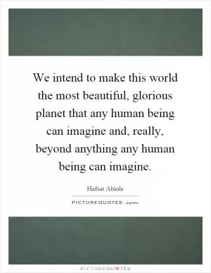 We intend to make this world the most beautiful, glorious planet that any human being can imagine and, really, beyond anything any human being can imagine Picture Quote #1