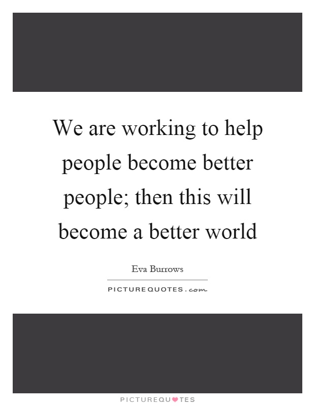 We are working to help people become better people; then this will become a better world Picture Quote #1