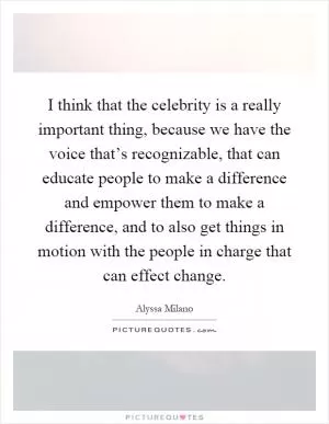 I think that the celebrity is a really important thing, because we have the voice that’s recognizable, that can educate people to make a difference and empower them to make a difference, and to also get things in motion with the people in charge that can effect change Picture Quote #1