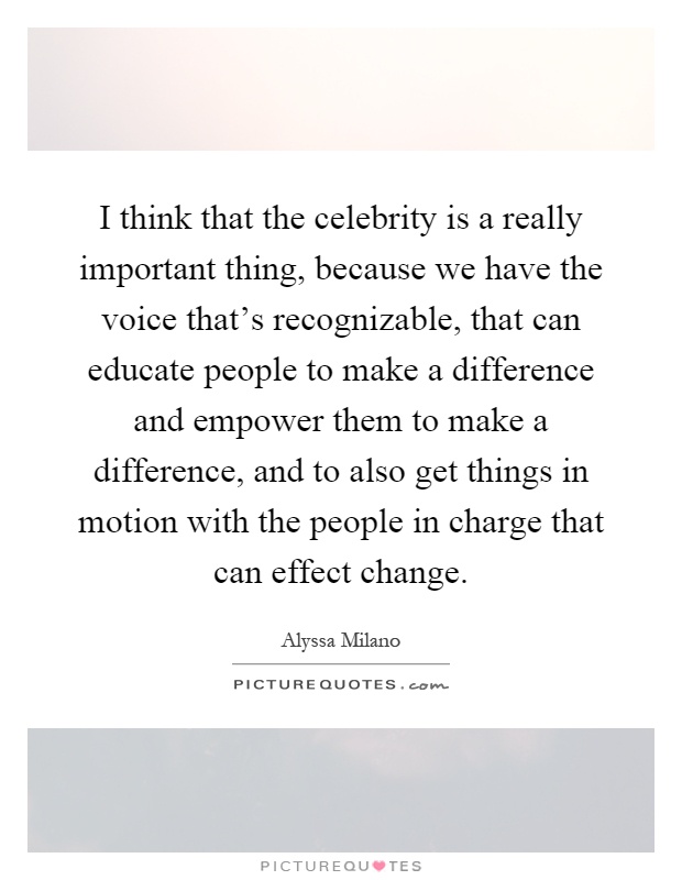 I think that the celebrity is a really important thing, because we have the voice that's recognizable, that can educate people to make a difference and empower them to make a difference, and to also get things in motion with the people in charge that can effect change Picture Quote #1