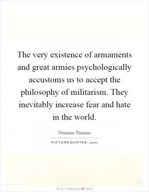 The very existence of armaments and great armies psychologically accustoms us to accept the philosophy of militarism. They inevitably increase fear and hate in the world Picture Quote #1