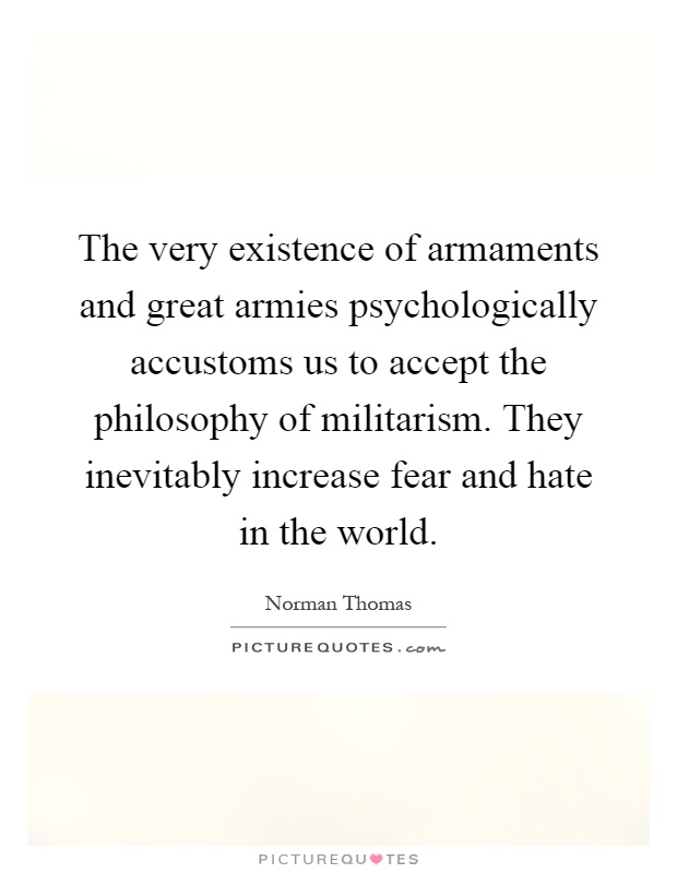 The very existence of armaments and great armies psychologically accustoms us to accept the philosophy of militarism. They inevitably increase fear and hate in the world Picture Quote #1