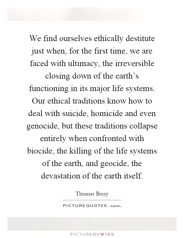 We find ourselves ethically destitute just when, for the first time, we are faced with ultimacy, the irreversible closing down of the earth's functioning in its major life systems. Our ethical traditions know how to deal with suicide, homicide and even genocide, but these traditions collapse entirely when confronted with biocide, the killing of the life systems of the earth, and geocide, the devastation of the earth itself Picture Quote #1