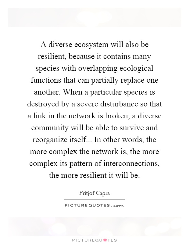 A diverse ecosystem will also be resilient, because it contains many species with overlapping ecological functions that can partially replace one another. When a particular species is destroyed by a severe disturbance so that a link in the network is broken, a diverse community will be able to survive and reorganize itself... In other words, the more complex the network is, the more complex its pattern of interconnections, the more resilient it will be Picture Quote #1