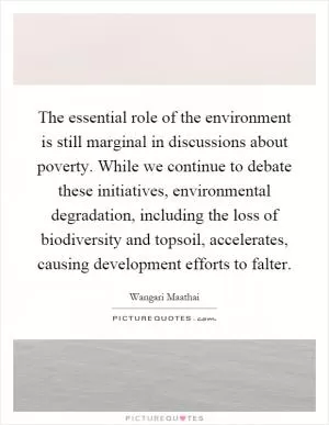 The essential role of the environment is still marginal in discussions about poverty. While we continue to debate these initiatives, environmental degradation, including the loss of biodiversity and topsoil, accelerates, causing development efforts to falter Picture Quote #1