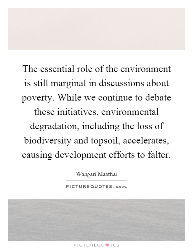 The essential role of the environment is still marginal in discussions about poverty. While we continue to debate these initiatives, environmental degradation, including the loss of biodiversity and topsoil, accelerates, causing development efforts to falter Picture Quote #1