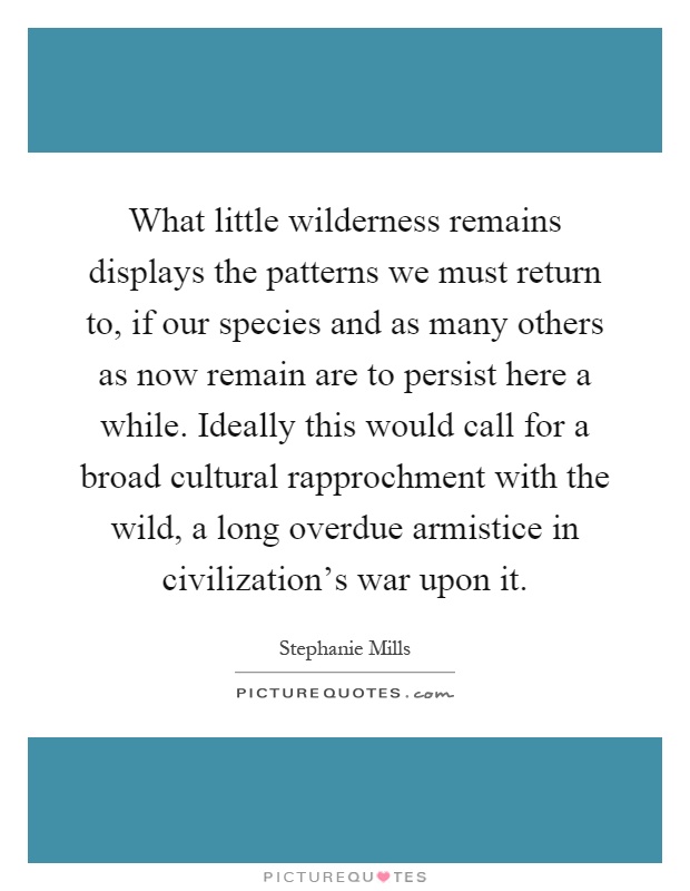 What little wilderness remains displays the patterns we must return to, if our species and as many others as now remain are to persist here a while. Ideally this would call for a broad cultural rapprochment with the wild, a long overdue armistice in civilization's war upon it Picture Quote #1