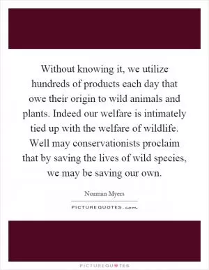 Without knowing it, we utilize hundreds of products each day that owe their origin to wild animals and plants. Indeed our welfare is intimately tied up with the welfare of wildlife. Well may conservationists proclaim that by saving the lives of wild species, we may be saving our own Picture Quote #1