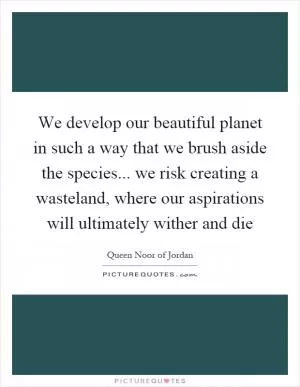 We develop our beautiful planet in such a way that we brush aside the species... we risk creating a wasteland, where our aspirations will ultimately wither and die Picture Quote #1