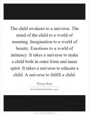 The child awakens to a universe. The mind of the child to a world of meaning. Imagination to a world of beauty. Emotions to a world of intimacy. It takes a universe to make a child both in outer form and inner spirit. It takes a universe to educate a child. A universe to fulfill a child Picture Quote #1