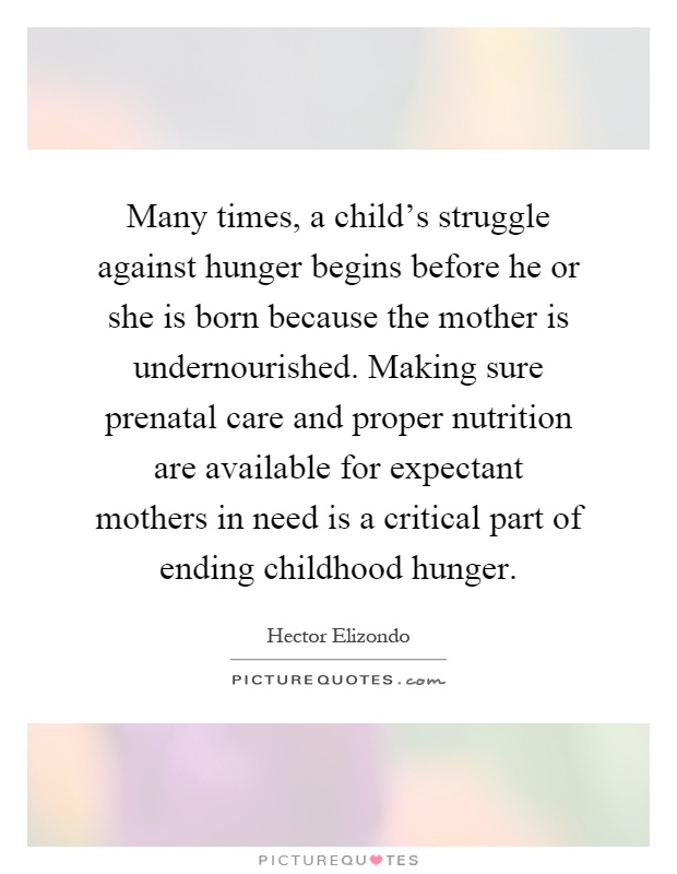 Many times, a child's struggle against hunger begins before he or she is born because the mother is undernourished. Making sure prenatal care and proper nutrition are available for expectant mothers in need is a critical part of ending childhood hunger Picture Quote #1