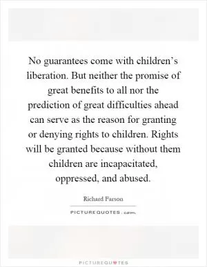 No guarantees come with children’s liberation. But neither the promise of great benefits to all nor the prediction of great difficulties ahead can serve as the reason for granting or denying rights to children. Rights will be granted because without them children are incapacitated, oppressed, and abused Picture Quote #1