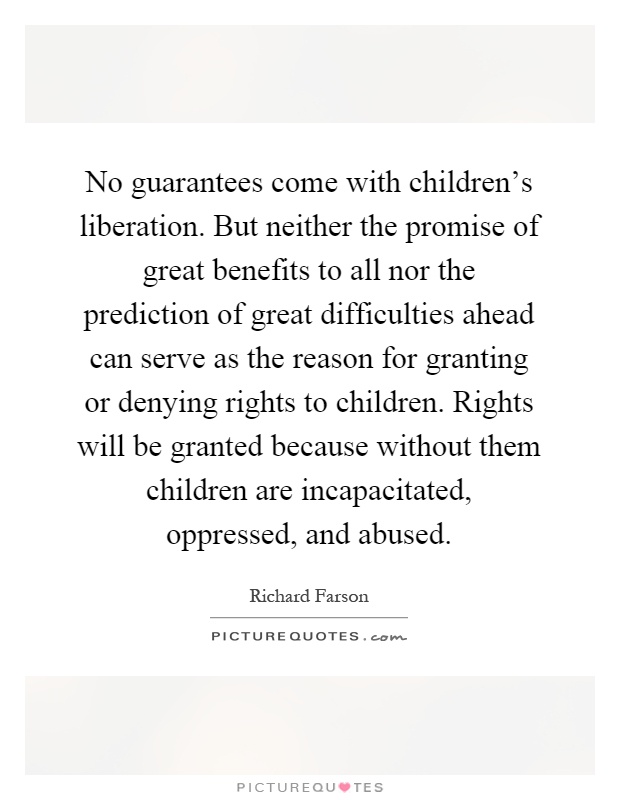 No guarantees come with children's liberation. But neither the promise of great benefits to all nor the prediction of great difficulties ahead can serve as the reason for granting or denying rights to children. Rights will be granted because without them children are incapacitated, oppressed, and abused Picture Quote #1