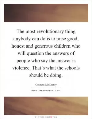 The most revolutionary thing anybody can do is to raise good, honest and generous children who will question the answers of people who say the answer is violence. That’s what the schools should be doing Picture Quote #1