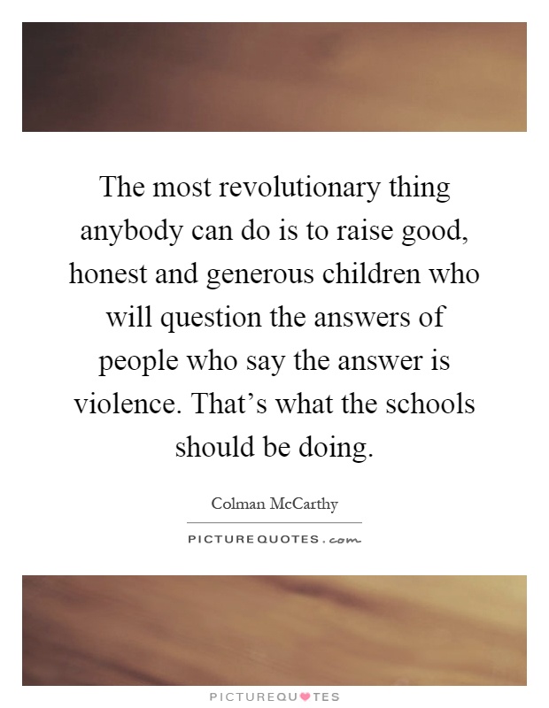 The most revolutionary thing anybody can do is to raise good, honest and generous children who will question the answers of people who say the answer is violence. That's what the schools should be doing Picture Quote #1