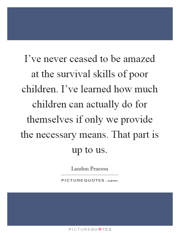 I've never ceased to be amazed at the survival skills of poor children. I've learned how much children can actually do for themselves if only we provide the necessary means. That part is up to us Picture Quote #1