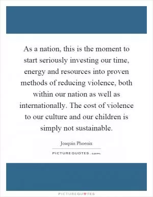 As a nation, this is the moment to start seriously investing our time, energy and resources into proven methods of reducing violence, both within our nation as well as internationally. The cost of violence to our culture and our children is simply not sustainable Picture Quote #1