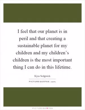 I feel that our planet is in peril and that creating a sustainable planet for my children and my children’s children is the most important thing I can do in this lifetime Picture Quote #1