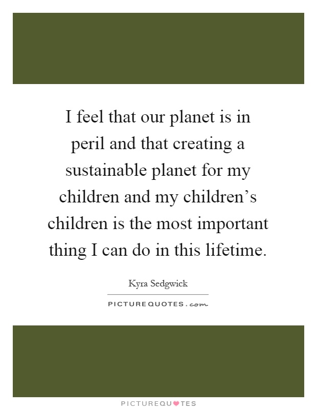 I feel that our planet is in peril and that creating a sustainable planet for my children and my children's children is the most important thing I can do in this lifetime Picture Quote #1