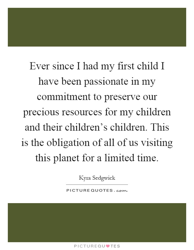 Ever since I had my first child I have been passionate in my commitment to preserve our precious resources for my children and their children's children. This is the obligation of all of us visiting this planet for a limited time Picture Quote #1