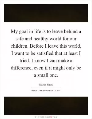My goal in life is to leave behind a safe and healthy world for our children. Before I leave this world, I want to be satisfied that at least I tried. I know I can make a difference, even if it might only be a small one Picture Quote #1