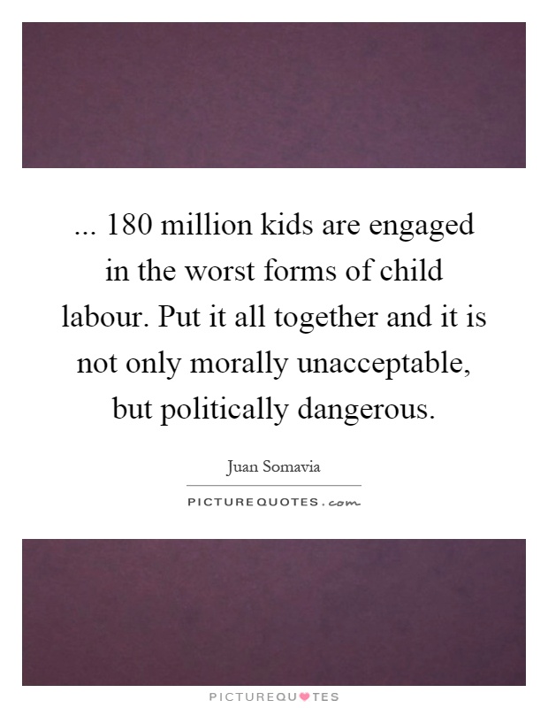 ... 180 million kids are engaged in the worst forms of child labour. Put it all together and it is not only morally unacceptable, but politically dangerous Picture Quote #1