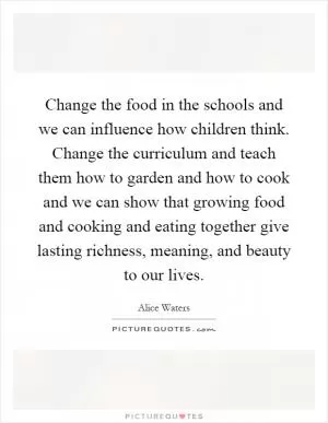 Change the food in the schools and we can influence how children think. Change the curriculum and teach them how to garden and how to cook and we can show that growing food and cooking and eating together give lasting richness, meaning, and beauty to our lives Picture Quote #1