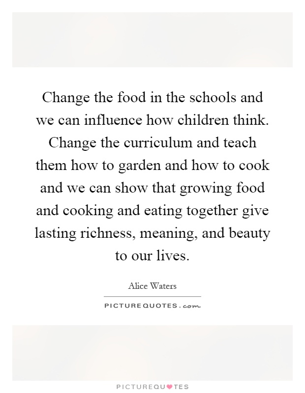 Change the food in the schools and we can influence how children think. Change the curriculum and teach them how to garden and how to cook and we can show that growing food and cooking and eating together give lasting richness, meaning, and beauty to our lives Picture Quote #1