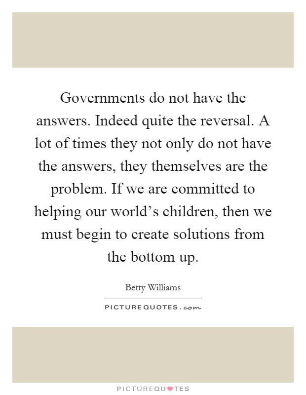 Governments do not have the answers. Indeed quite the reversal. A lot of times they not only do not have the answers, they themselves are the problem. If we are committed to helping our world's children, then we must begin to create solutions from the bottom up Picture Quote #1
