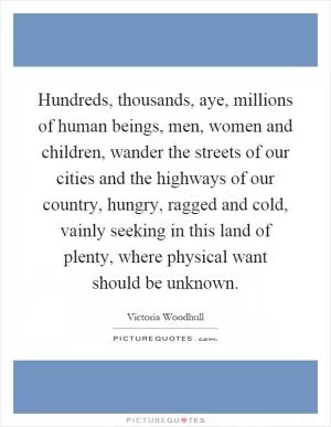 Hundreds, thousands, aye, millions of human beings, men, women and children, wander the streets of our cities and the highways of our country, hungry, ragged and cold, vainly seeking in this land of plenty, where physical want should be unknown Picture Quote #1