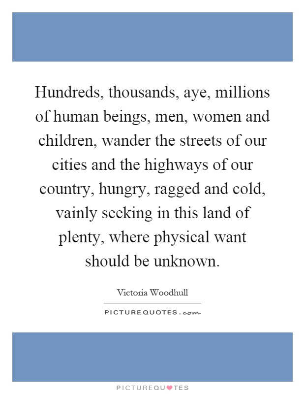 Hundreds, thousands, aye, millions of human beings, men, women and children, wander the streets of our cities and the highways of our country, hungry, ragged and cold, vainly seeking in this land of plenty, where physical want should be unknown Picture Quote #1