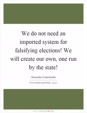 We do not need an imported system for falsifying elections! We will create our own, one run by the state! Picture Quote #1