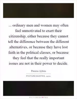 ... ordinary men and women may often feel unmotivated to exert their citizenship, either because they cannot tell the difference between the different alternatives, or because they have lost faith in the political classes, or because they feel that the really important issues are not in their power to decide Picture Quote #1