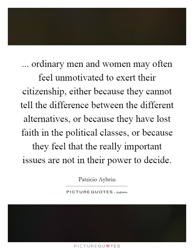 ... ordinary men and women may often feel unmotivated to exert their citizenship, either because they cannot tell the difference between the different alternatives, or because they have lost faith in the political classes, or because they feel that the really important issues are not in their power to decide Picture Quote #1