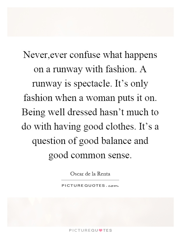 Never,ever confuse what happens on a runway with fashion. A runway is spectacle. It's only fashion when a woman puts it on. Being well dressed hasn't much to do with having good clothes. It's a question of good balance and good common sense Picture Quote #1