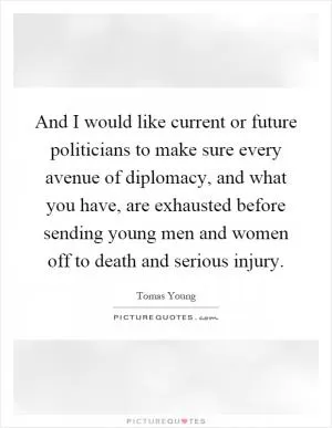 And I would like current or future politicians to make sure every avenue of diplomacy, and what you have, are exhausted before sending young men and women off to death and serious injury Picture Quote #1
